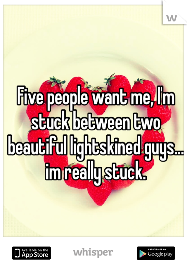 Five people want me, I'm stuck between two beautiful lightskined guys... im really stuck.
