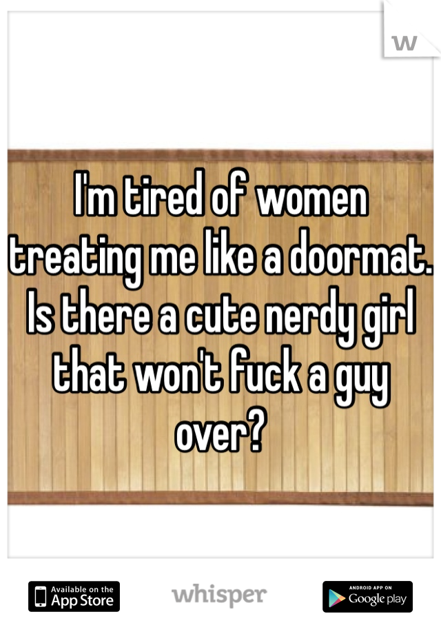 I'm tired of women treating me like a doormat. Is there a cute nerdy girl that won't fuck a guy over?