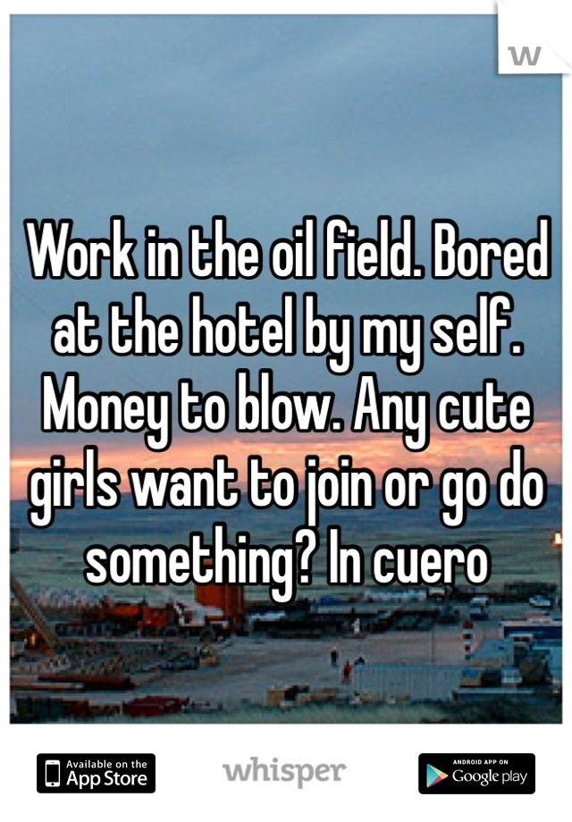 Work in the oil field. Bored at the hotel by my self. Money to blow. Any cute girls want to join or go do something? In cuero