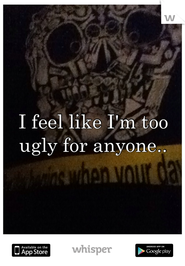 I feel like I'm too ugly for anyone..
