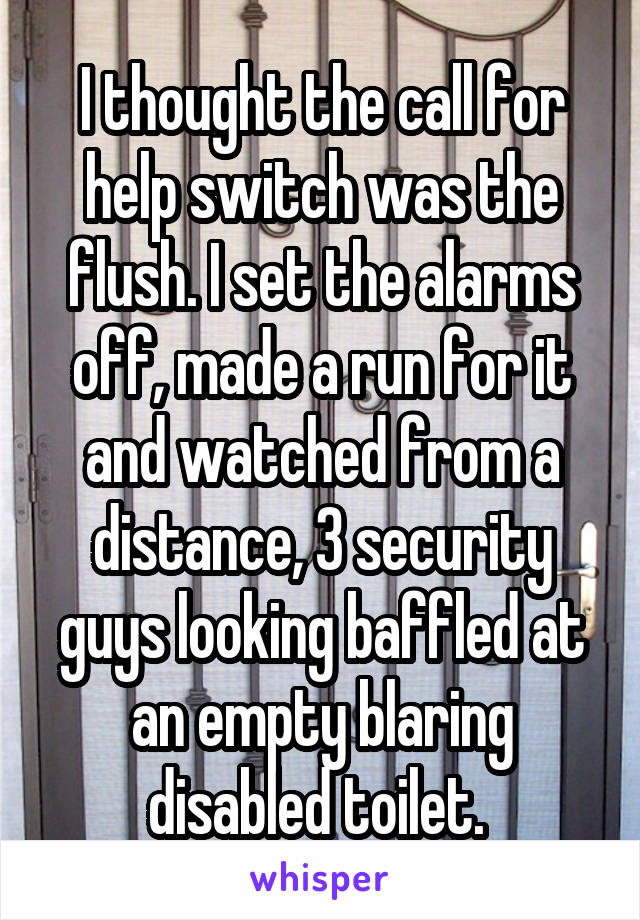 I thought the call for help switch was the flush. I set the alarms off, made a run for it and watched from a distance, 3 security guys looking baffled at an empty blaring disabled toilet. 