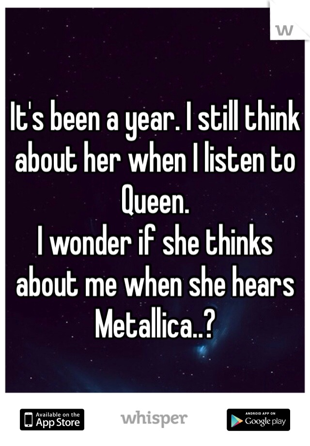 It's been a year. I still think about her when I listen to Queen. 
I wonder if she thinks about me when she hears Metallica..?