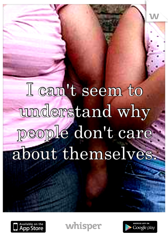 I can't seem to understand why people don't care about themselves. 