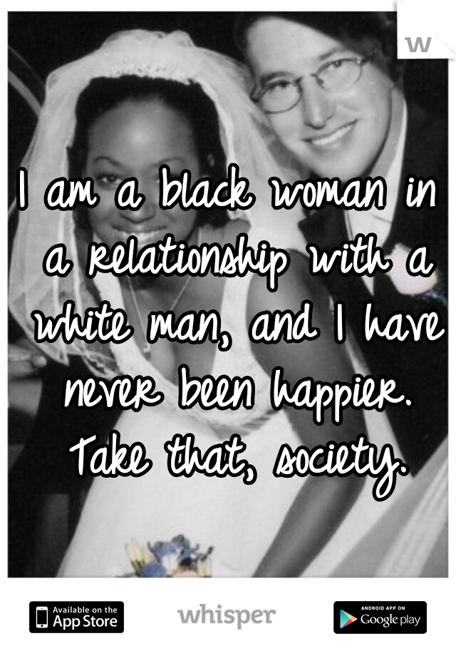 I am a black woman in a relationship with a white man, and I have never been happier. Take that, society.
