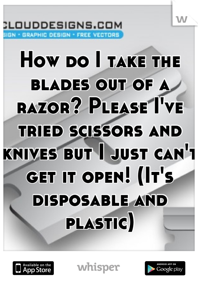 How do I take the blades out of a razor? Please I've tried scissors and knives but I just can't get it open! (It's disposable and plastic)