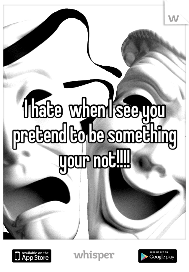 I hate  when I see you pretend to be something your not!!!!