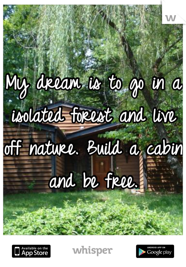 My dream is to go in a isolated forest and live off nature. Build a cabin and be free. 
