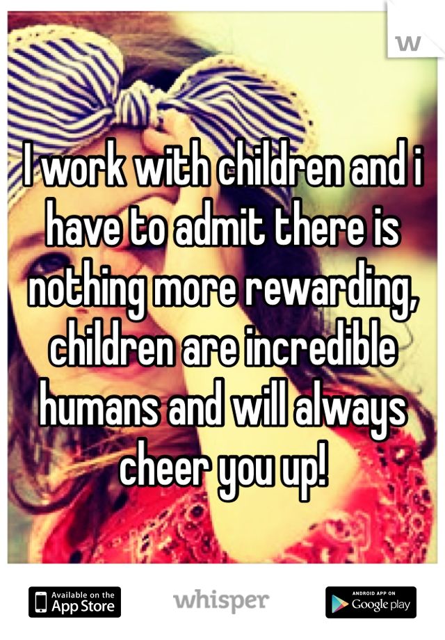 I work with children and i have to admit there is nothing more rewarding, children are incredible humans and will always cheer you up!