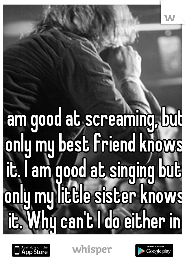 I am good at screaming, but only my best friend knows it. I am good at singing but only my little sister knows it. Why can't I do either in front of my girlfriend? 