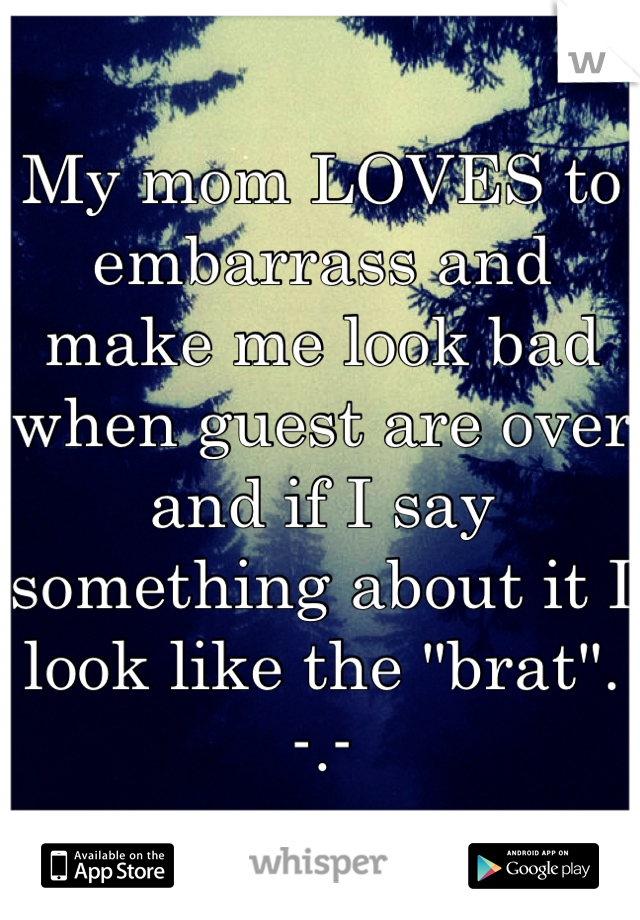 My mom LOVES to embarrass and make me look bad when guest are over and if I say something about it I look like the "brat".  -.-