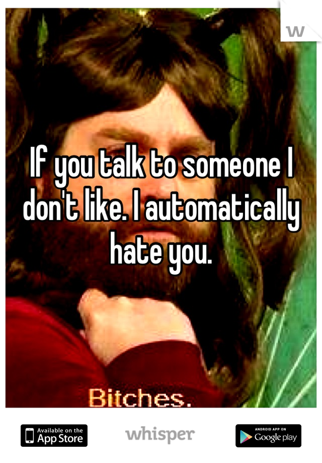 If you talk to someone I don't like. I automatically hate you.

