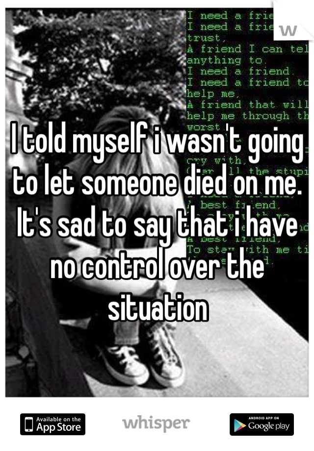 I told myself i wasn't going to let someone died on me. It's sad to say that i have no control over the situation