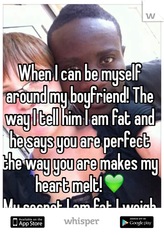 When I can be myself around my boyfriend! The way I tell him I am fat and he says you are perfect the way you are makes my heart melt!💚
My secret I am fat I weigh 180 some!-.-