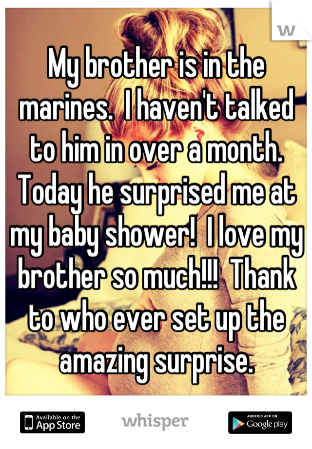 My brother is in the marines.  I haven't talked to him in over a month.  Today he surprised me at my baby shower!  I love my brother so much!!!  Thank to who ever set up the amazing surprise.