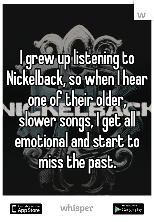 I grew up listening to Nickelback, so when I hear one of their older, 
slower songs, I get all emotional and start to miss the past. 