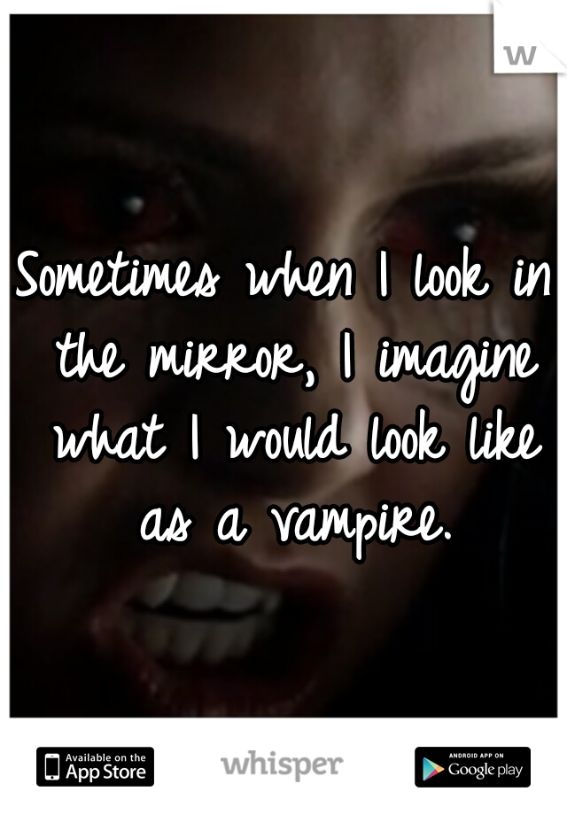 Sometimes when I look in the mirror, I imagine what I would look like as a vampire.