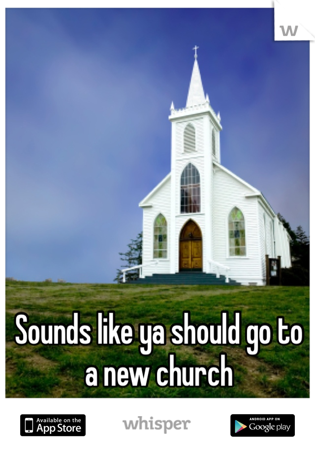 Sounds like ya should go to a new church
