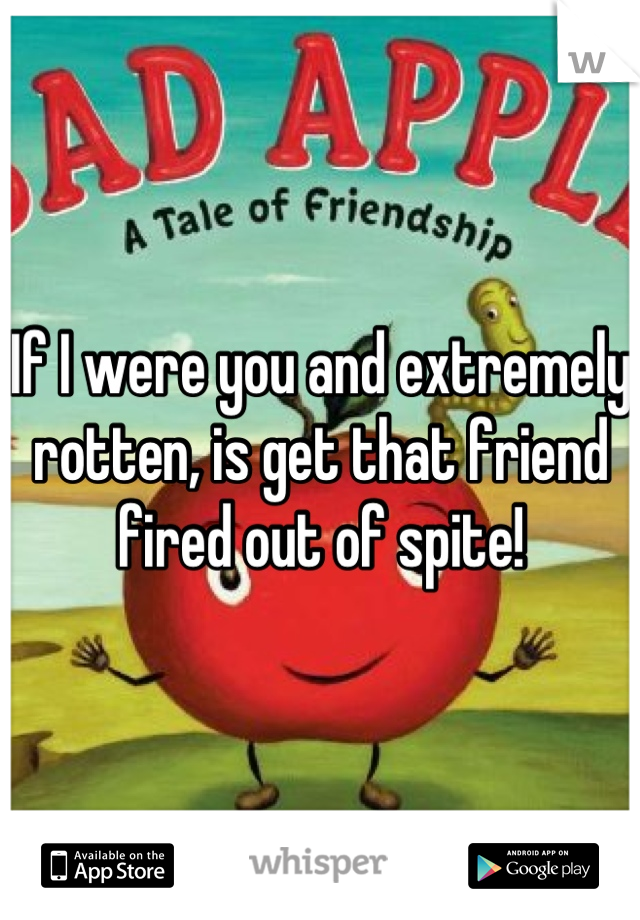 If I were you and extremely rotten, is get that friend fired out of spite!