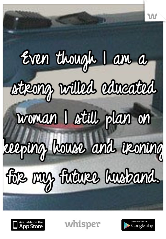 Even though I am a strong willed educated woman I still plan on keeping house and ironing for my future husband.