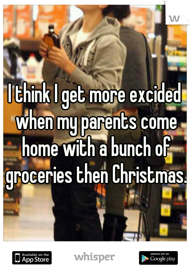 I think I get more excided when my parents come home with a bunch of groceries then Christmas.