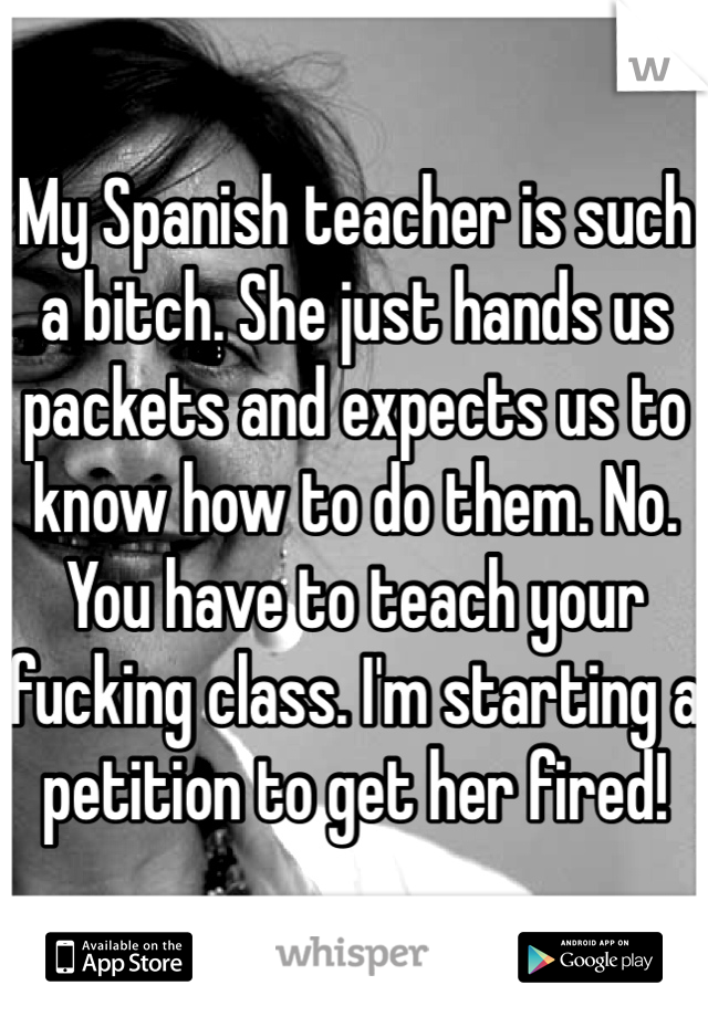 My Spanish teacher is such a bitch. She just hands us packets and expects us to know how to do them. No. You have to teach your fucking class. I'm starting a petition to get her fired! 
