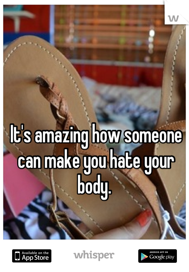 It's amazing how someone can make you hate your body. 