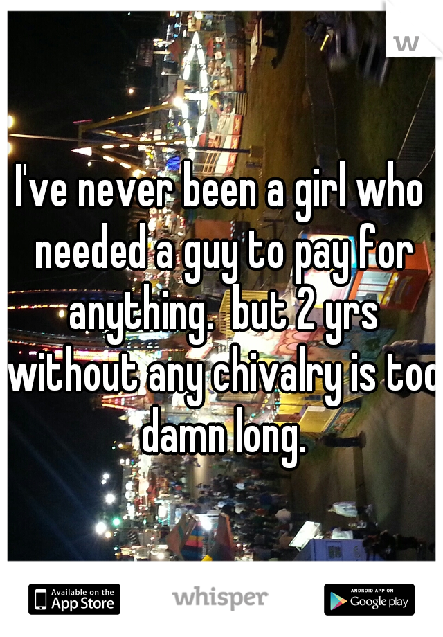 I've never been a girl who needed a guy to pay for anything.  but 2 yrs without any chivalry is too damn long.