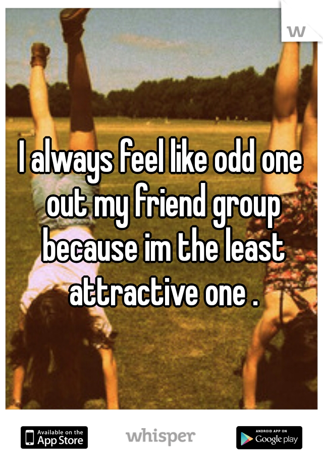 I always feel like odd one out my friend group because im the least attractive one .