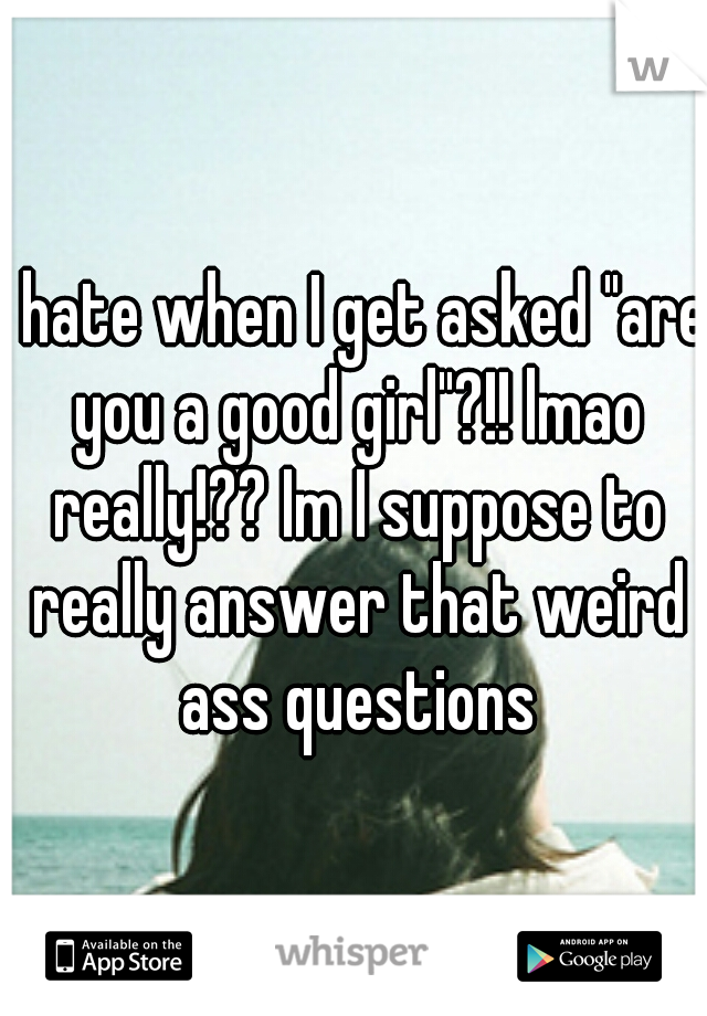 I hate when I get asked "are you a good girl"?!! lmao really!?? Im I suppose to really answer that weird ass questions
