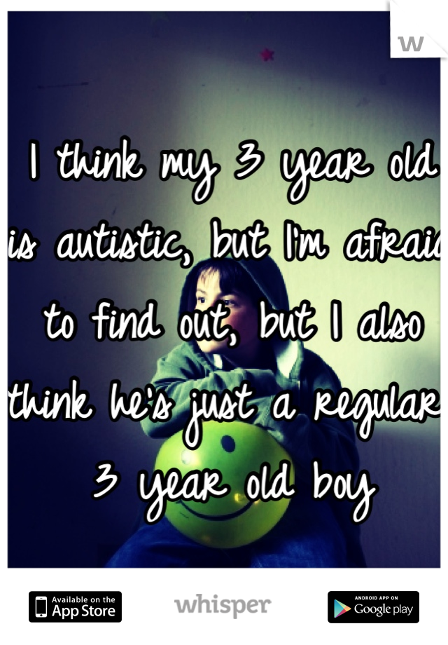I think my 3 year old is autistic, but I'm afraid to find out, but I also think he's just a regular 3 year old boy 