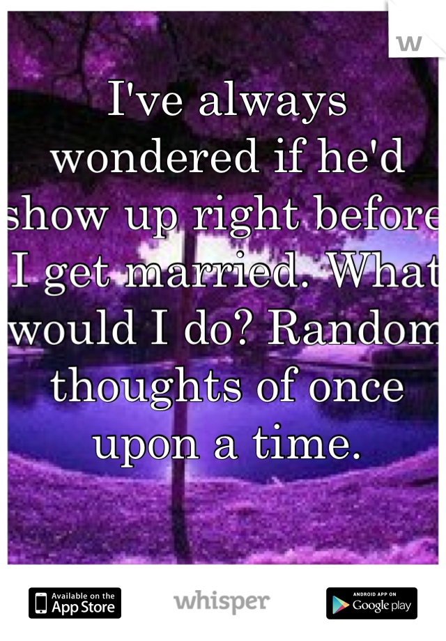 I've always wondered if he'd show up right before I get married. What would I do? Random thoughts of once upon a time. 