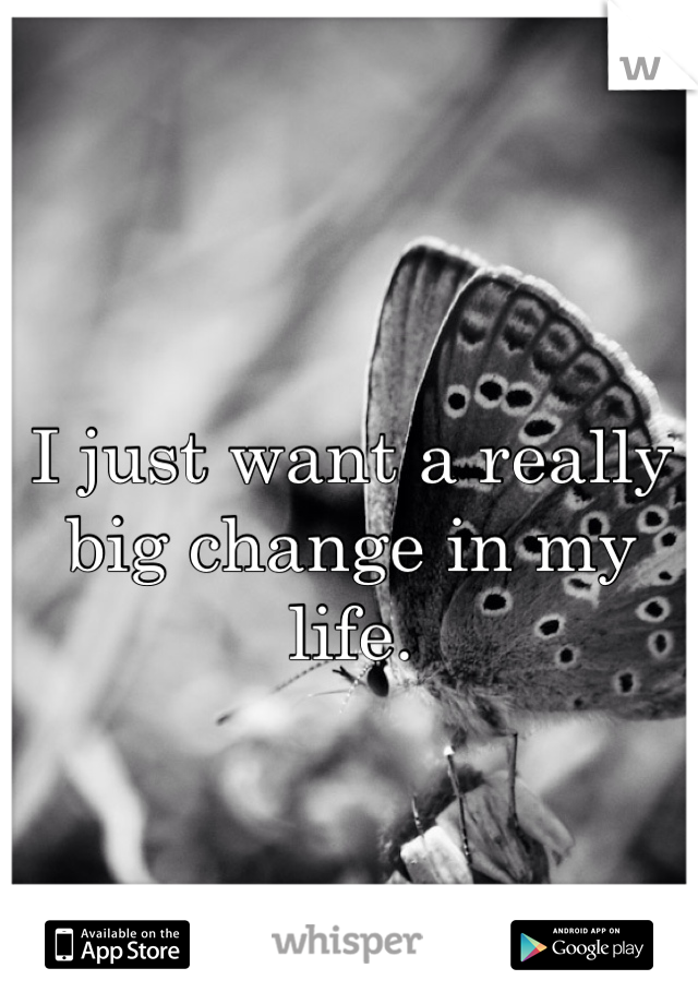 I just want a really big change in my life. 