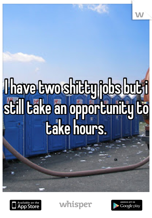 I have two shitty jobs but i still take an opportunity to take hours. 