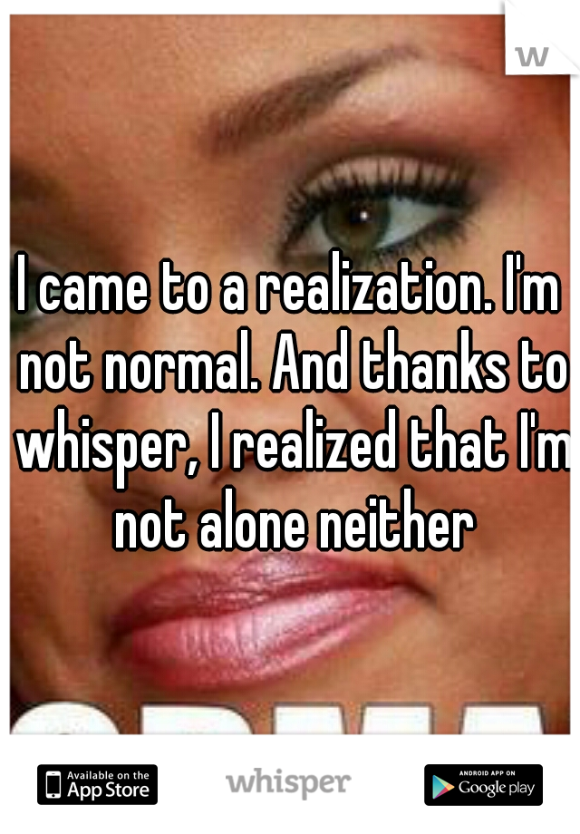 I came to a realization. I'm not normal. And thanks to whisper, I realized that I'm not alone neither