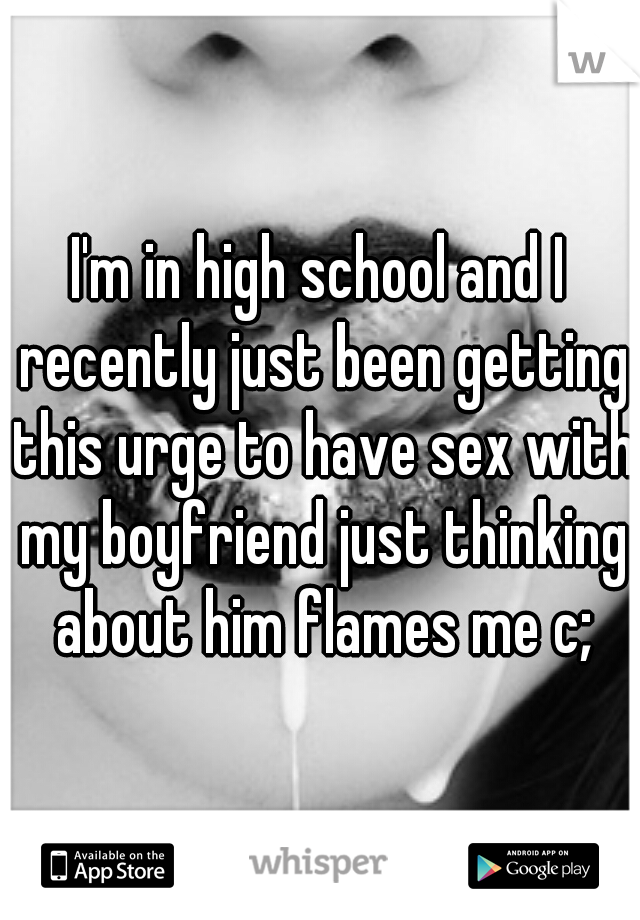 I'm in high school and I recently just been getting this urge to have sex with my boyfriend just thinking about him flames me c;