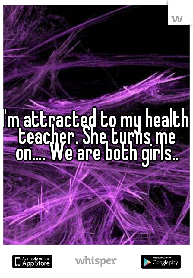 I'm attracted to my health teacher. She turns me on.... We are both girls..