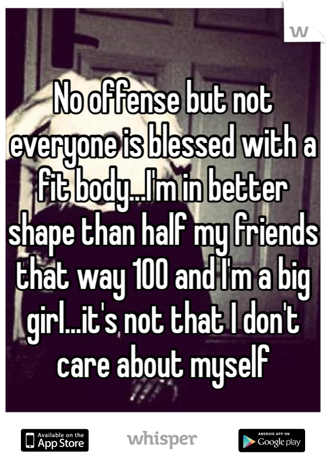No offense but not everyone is blessed with a fit body...I'm in better shape than half my friends that way 100 and I'm a big girl...it's not that I don't care about myself 