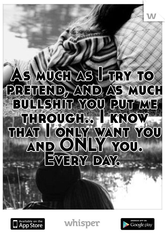 As much as I try to pretend, and as much bullshit you put me through.. I know that I only want you and ONLY you. Every day. 
