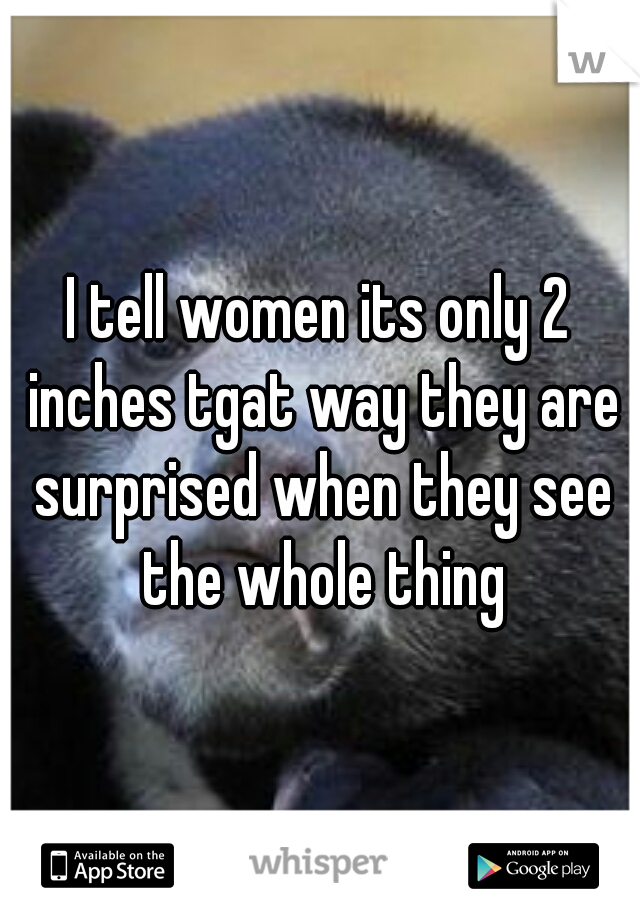 I tell women its only 2 inches tgat way they are surprised when they see the whole thing