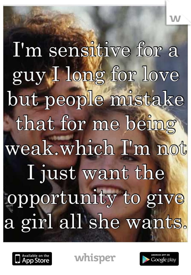 I'm sensitive for a guy I long for love but people mistake that for me being weak.which I'm not I just want the opportunity to give a girl all she wants.