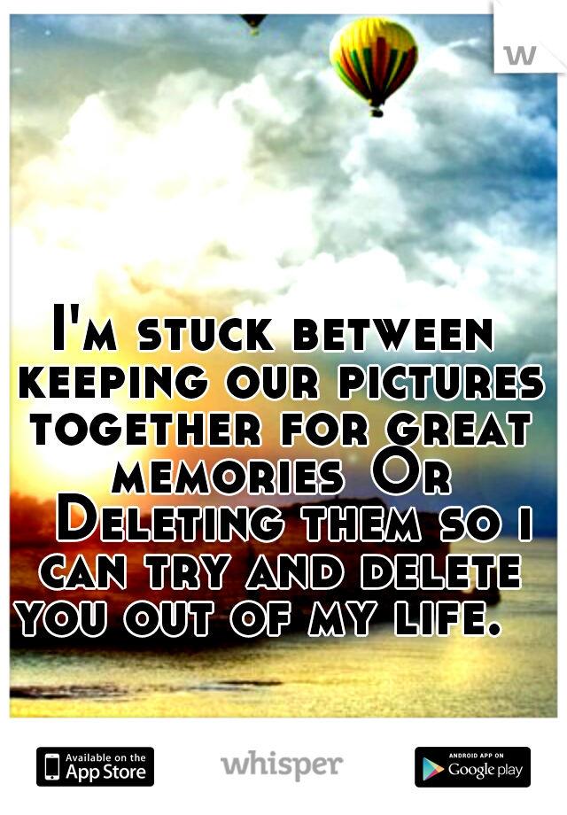 I'm stuck between keeping our pictures together for great memories
Or 
Deleting them so i can try and delete you out of my life. 
