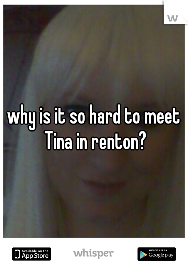 why is it so hard to meet Tina in renton?