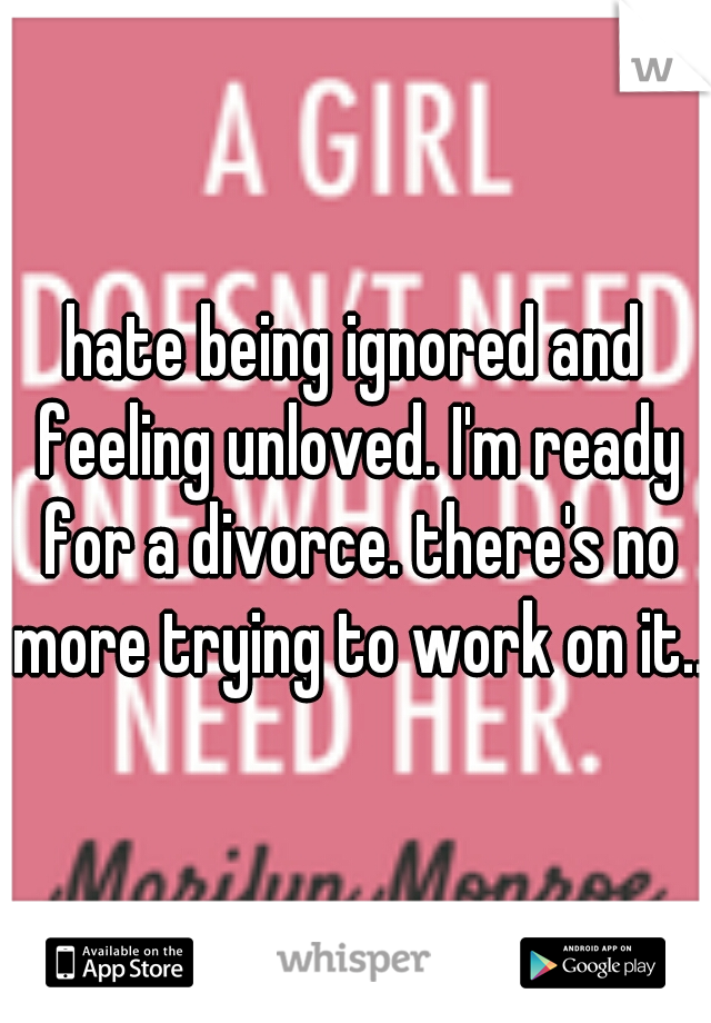 hate being ignored and feeling unloved. I'm ready for a divorce. there's no more trying to work on it...