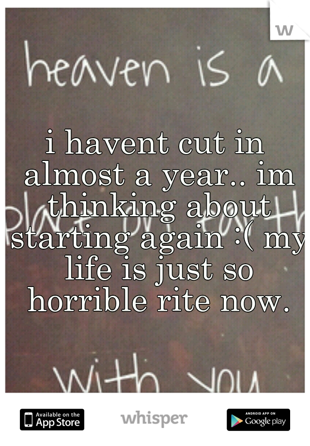 i havent cut in almost a year.. im thinking about starting again :( my life is just so horrible rite now.