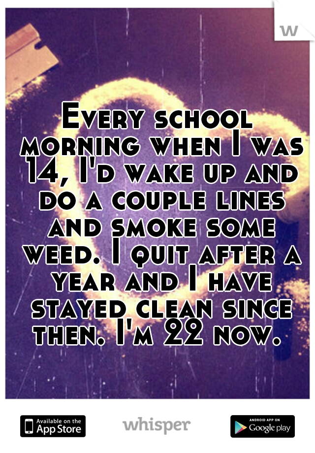 Every school morning when I was 14, I'd wake up and do a couple lines and smoke some weed. I quit after a year and I have stayed clean since then. I'm 22 now. 