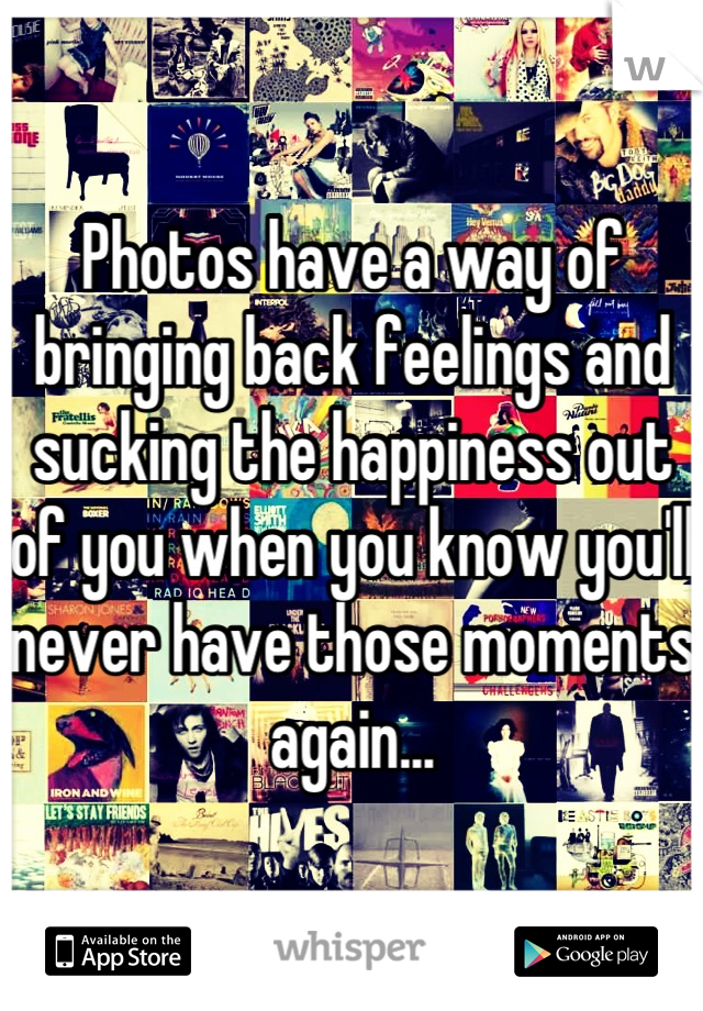 Photos have a way of bringing back feelings and sucking the happiness out of you when you know you'll never have those moments again...