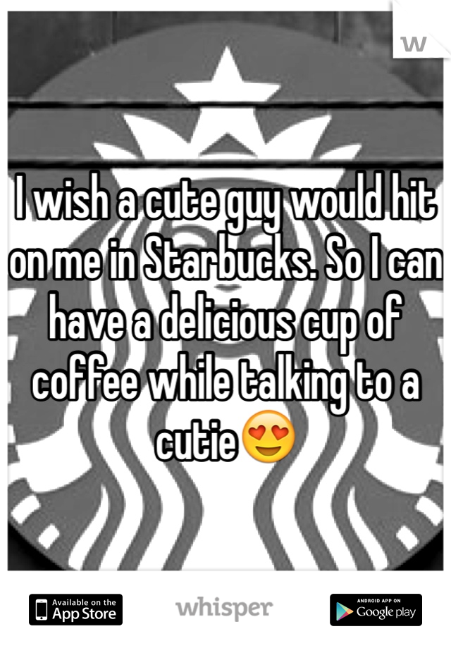 I wish a cute guy would hit on me in Starbucks. So I can have a delicious cup of coffee while talking to a cutie😍