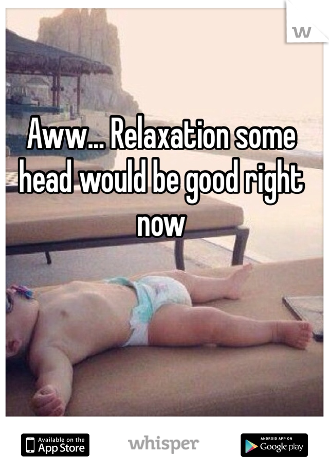 Aww... Relaxation some head would be good right now 