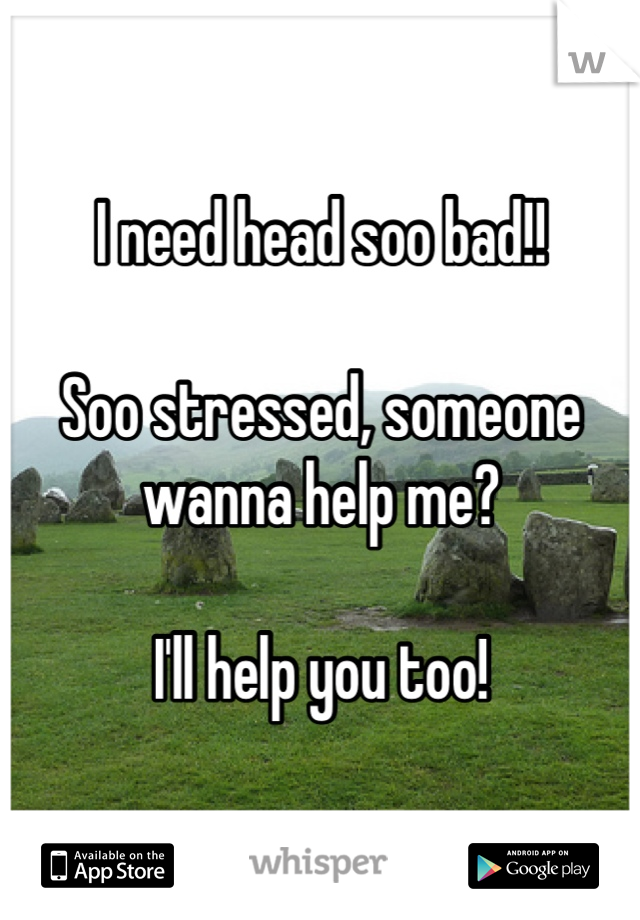 I need head soo bad!!

Soo stressed, someone wanna help me? 

I'll help you too!
