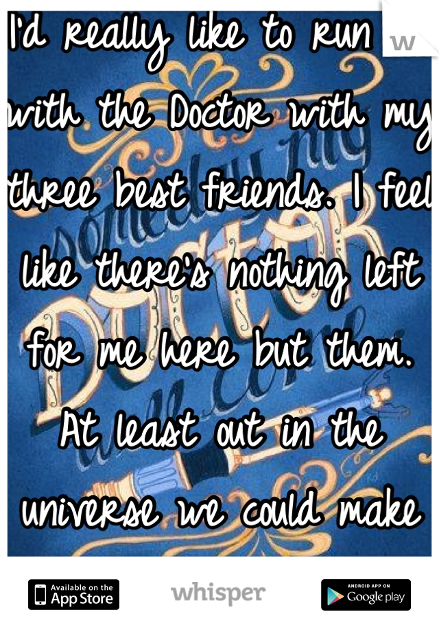 I'd really like to run off with the Doctor with my three best friends. I feel like there's nothing left for me here but them. At least out in the universe we could make a difference. <3